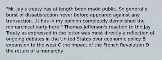 "Mr. Jay's treaty has at length been made public. So general a burst of dissatisfaction never before appeared against any transaction...It has in my opinion completely demolished the monarchical party here." Thomas Jefferson's reaction to the Jay Treaty as expressed in the letter was most directly a reflection of ongoing debates in the United States over economic policy B expansion to the west C the impact of the French Revolution D the return of a monarchy