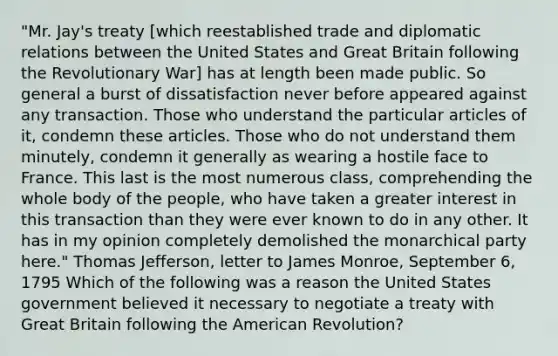 "Mr. Jay's treaty [which reestablished trade and diplomatic relations between the United States and Great Britain following the Revolutionary War] has at length been made public. So general a burst of dissatisfaction never before appeared against any transaction. Those who understand the particular articles of it, condemn these articles. Those who do not understand them minutely, condemn it generally as wearing a hostile face to France. This last is the most numerous class, comprehending the whole body of the people, who have taken a greater interest in this transaction than they were ever known to do in any other. It has in my opinion completely demolished the monarchical party here." Thomas Jefferson, letter to James Monroe, September 6, 1795 Which of the following was a reason the United States government believed it necessary to negotiate a treaty with Great Britain following the American Revolution?