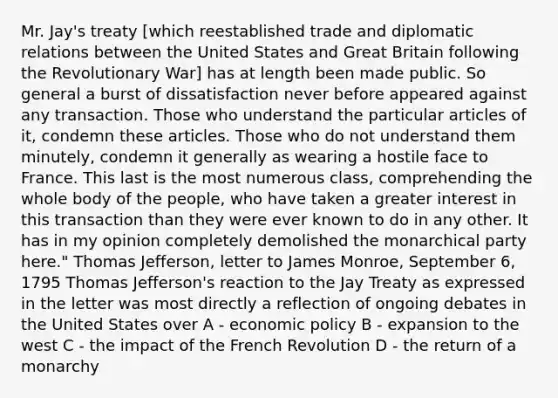 Mr. Jay's treaty [which reestablished trade and diplomatic relations between the United States and Great Britain following the Revolutionary War] has at length been made public. So general a burst of dissatisfaction never before appeared against any transaction. Those who understand the particular articles of it, condemn these articles. Those who do not understand them minutely, condemn it generally as wearing a hostile face to France. This last is the most numerous class, comprehending the whole body of the people, who have taken a greater interest in this transaction than they were ever known to do in any other. It has in my opinion completely demolished the monarchical party here." Thomas Jefferson, letter to James Monroe, September 6, 1795 Thomas Jefferson's reaction to the Jay Treaty as expressed in the letter was most directly a reflection of ongoing debates in the United States over A - economic policy B - expansion to the west C - the impact of the French Revolution D - the return of a monarchy