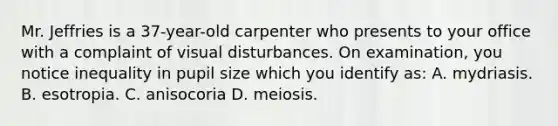 Mr. Jeffries is a 37-year-old carpenter who presents to your office with a complaint of visual disturbances. On examination, you notice inequality in pupil size which you identify as: A. mydriasis. B. esotropia. C. anisocoria D. meiosis.