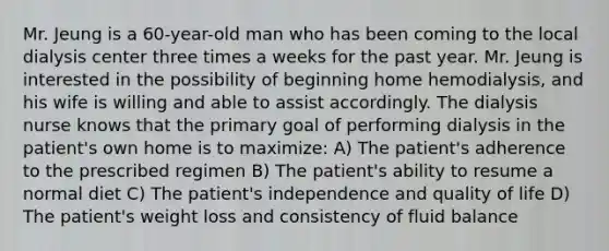 Mr. Jeung is a 60-year-old man who has been coming to the local dialysis center three times a weeks for the past year. Mr. Jeung is interested in the possibility of beginning home hemodialysis, and his wife is willing and able to assist accordingly. The dialysis nurse knows that the primary goal of performing dialysis in the patient's own home is to maximize: A) The patient's adherence to the prescribed regimen B) The patient's ability to resume a normal diet C) The patient's independence and quality of life D) The patient's weight loss and consistency of fluid balance