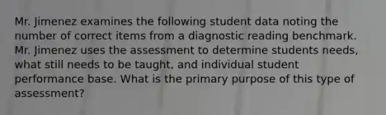 Mr. Jimenez examines the following student data noting the number of correct items from a diagnostic reading benchmark. Mr. Jimenez uses the assessment to determine students needs, what still needs to be taught, and individual student performance base. What is the primary purpose of this type of assessment?