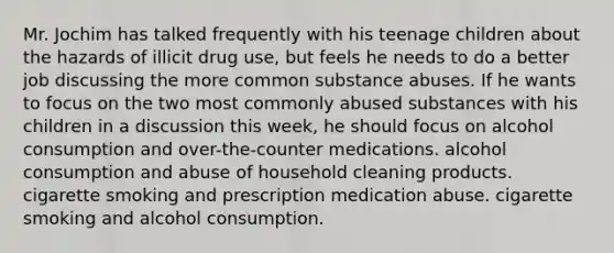 Mr. Jochim has talked frequently with his teenage children about the hazards of illicit drug use, but feels he needs to do a better job discussing the more common substance abuses. If he wants to focus on the two most commonly abused substances with his children in a discussion this week, he should focus on alcohol consumption and over-the-counter medications. alcohol consumption and abuse of household cleaning products. cigarette smoking and prescription medication abuse. cigarette smoking and alcohol consumption.