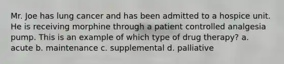 Mr. Joe has lung cancer and has been admitted to a hospice unit. He is receiving morphine through a patient controlled analgesia pump. This is an example of which type of drug therapy? a. acute b. maintenance c. supplemental d. palliative