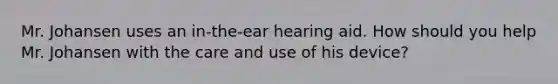 Mr. Johansen uses an in-the-ear hearing aid. How should you help Mr. Johansen with the care and use of his device?