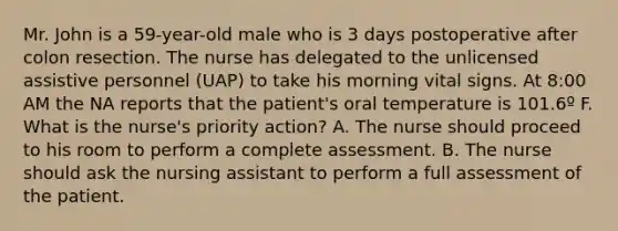 Mr. John is a 59-year-old male who is 3 days postoperative after colon resection. The nurse has delegated to the unlicensed assistive personnel (UAP) to take his morning vital signs. At 8:00 AM the NA reports that the patient's oral temperature is 101.6º F. What is the nurse's priority action? A. The nurse should proceed to his room to perform a complete assessment. B. The nurse should ask the nursing assistant to perform a full assessment of the patient.