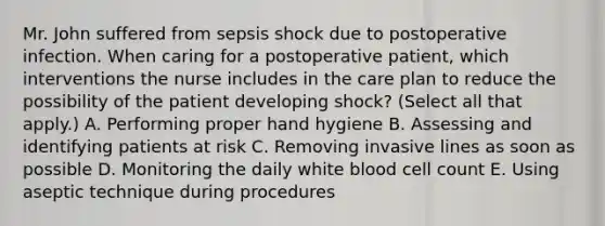 Mr. John suffered from sepsis shock due to postoperative infection. When caring for a postoperative patient, which interventions the nurse includes in the care plan to reduce the possibility of the patient developing shock? (Select all that apply.) A. Performing proper hand hygiene B. Assessing and identifying patients at risk C. Removing invasive lines as soon as possible D. Monitoring the daily white blood cell count E. Using aseptic technique during procedures