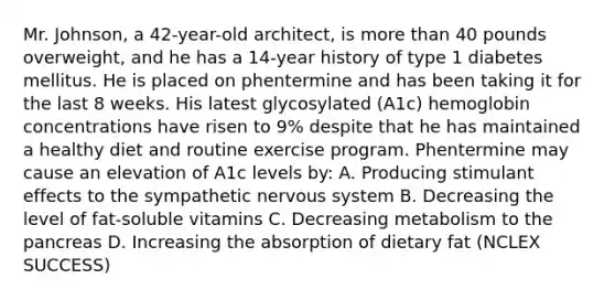 Mr. Johnson, a 42-year-old architect, is more than 40 pounds overweight, and he has a 14-year history of type 1 diabetes mellitus. He is placed on phentermine and has been taking it for the last 8 weeks. His latest glycosylated (A1c) hemoglobin concentrations have risen to 9% despite that he has maintained a healthy diet and routine exercise program. Phentermine may cause an elevation of A1c levels by: A. Producing stimulant effects to the sympathetic nervous system B. Decreasing the level of fat-soluble vitamins C. Decreasing metabolism to the pancreas D. Increasing the absorption of dietary fat (NCLEX SUCCESS)