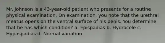 Mr. Johnson is a 43-year-old patient who presents for a routine physical examination. On examination, you note that the urethral meatus opens on the ventral surface of his penis. You determine that he has which condition? a. Epispadias b. Hydrocele c. Hypospadias d. Normal variation