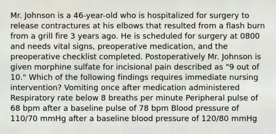 Mr. Johnson is a 46-year-old who is hospitalized for surgery to release contractures at his elbows that resulted from a flash burn from a grill fire 3 years ago. He is scheduled for surgery at 0800 and needs vital signs, preoperative medication, and the preoperative checklist completed. Postoperatively Mr. Johnson is given morphine sulfate for incisional pain described as "9 out of 10." Which of the following findings requires immediate nursing intervention? Vomiting once after medication administered Respiratory rate below 8 breaths per minute Peripheral pulse of 68 bpm after a baseline pulse of 78 bpm Blood pressure of 110/70 mmHg after a baseline blood pressure of 120/80 mmHg