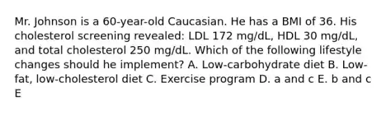 Mr. Johnson is a 60-year-old Caucasian. He has a BMI of 36. His cholesterol screening revealed: LDL 172 mg/dL, HDL 30 mg/dL, and total cholesterol 250 mg/dL. Which of the following lifestyle changes should he implement? A. Low-carbohydrate diet B. Low-fat, low-cholesterol diet C. Exercise program D. a and c E. b and c E