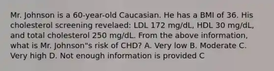 Mr. Johnson is a 60-year-old Caucasian. He has a BMI of 36. His cholesterol screening revelaed: LDL 172 mg/dL, HDL 30 mg/dL, and total cholesterol 250 mg/dL. From the above information, what is Mr. Johnson"s risk of CHD? A. Very low B. Moderate C. Very high D. Not enough information is provided C