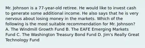 Mr. Johnson is a 77-year-old retiree. He would like to invest cash to generate some additional income. He also says that he is very nervous about losing money in the markets. Which of the following is the most suitable recommendation for Mr. Johnson? A. The Windmill Growth Fund B. The EAFE Emerging Markets Fund C. The Washington Treasury Bond Fund D. Jim's Really Great Technology Fund