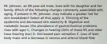 Mr.​ Johnson, an​ 89-year-old male, lives with his daughter and her family. Which of the following changes commonly associated with​ aging, if present in Mr.​ Johnson, may indicate a greater risk for skin ​breakdown? Select all that apply. A. Thinning of the epidermis and decreased skin elasticity B. Digestive and metabolic issues​ (the prevalence of gastrointestinal problems rises with​ age) C. Changes in hearing​ (50% of those 85 and older have hearing​ loss) D. Decreased pain sensation E. Loss of lean body mass and a decrease in venous and arterial blood flow