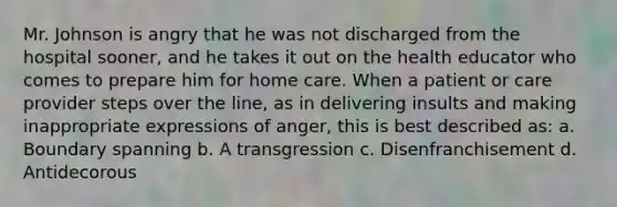 Mr. Johnson is angry that he was not discharged from the hospital sooner, and he takes it out on the health educator who comes to prepare him for home care. When a patient or care provider steps over the line, as in delivering insults and making inappropriate expressions of anger, this is best described as: a. Boundary spanning b. A transgression c. Disenfranchisement d. Antidecorous