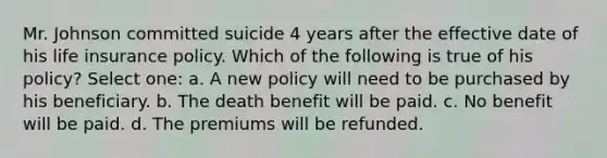 Mr. Johnson committed suicide 4 years after the effective date of his life insurance policy. Which of the following is true of his policy? Select one: a. A new policy will need to be purchased by his beneficiary. b. The death benefit will be paid. c. No benefit will be paid. d. The premiums will be refunded.