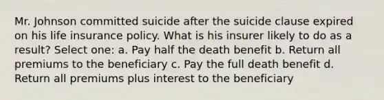 Mr. Johnson committed suicide after the suicide clause expired on his life insurance policy. What is his insurer likely to do as a result? Select one: a. Pay half the death benefit b. Return all premiums to the beneficiary c. Pay the full death benefit d. Return all premiums plus interest to the beneficiary