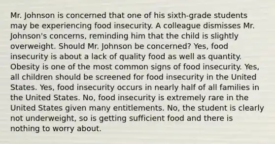 Mr. Johnson is concerned that one of his sixth-grade students may be experiencing food insecurity. A colleague dismisses Mr. Johnson's concerns, reminding him that the child is slightly overweight. Should Mr. Johnson be concerned? Yes, food insecurity is about a lack of quality food as well as quantity. Obesity is one of the most common signs of food insecurity. Yes, all children should be screened for food insecurity in the United States. Yes, food insecurity occurs in nearly half of all families in the United States. No, food insecurity is extremely rare in the United States given many entitlements. No, the student is clearly not underweight, so is getting sufficient food and there is nothing to worry about.