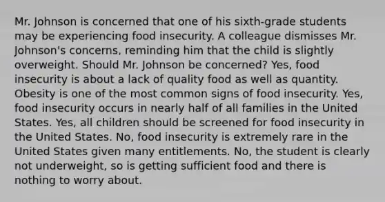 Mr. Johnson is concerned that one of his sixth-grade students may be experiencing food insecurity. A colleague dismisses Mr. Johnson's concerns, reminding him that the child is slightly overweight. Should Mr. Johnson be concerned? Yes, food insecurity is about a lack of quality food as well as quantity. Obesity is one of the most common signs of food insecurity. Yes, food insecurity occurs in nearly half of all families in the United States. Yes, all children should be screened for food insecurity in the United States. No, food insecurity is extremely rare in the United States given many entitlements. No, the student is clearly not underweight, so is getting sufficient food and there is nothing to worry about.