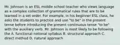 Mr. Johnson is an ESL middle school teacher who views language as a complex collection of grammatical rules that are to be learned in a set order. For example, in his beginner ESL class, he asks the students to practice and use "to be" in the present tense before introducing the present continuous tense "to be" with the auxiliary verb. Mr. Johnson is most likely to be following the A. functional notional syllabus B. structural approach C. direct method D. natural approach