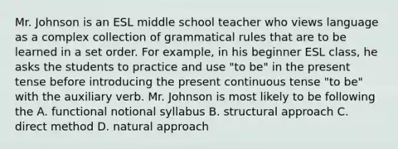 Mr. Johnson is an ESL middle school teacher who views language as a complex collection of grammatical rules that are to be learned in a set order. For example, in his beginner ESL class, he asks the students to practice and use "to be" in the present tense before introducing the present continuous tense "to be" with the auxiliary verb. Mr. Johnson is most likely to be following the A. functional notional syllabus B. structural approach C. direct method D. natural approach