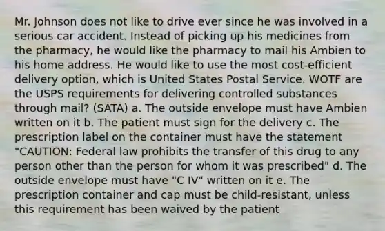 Mr. Johnson does not like to drive ever since he was involved in a serious car accident. Instead of picking up his medicines from the pharmacy, he would like the pharmacy to mail his Ambien to his home address. He would like to use the most cost-efficient delivery option, which is United States Postal Service. WOTF are the USPS requirements for delivering controlled substances through mail? (SATA) a. The outside envelope must have Ambien written on it b. The patient must sign for the delivery c. The prescription label on the container must have the statement "CAUTION: Federal law prohibits the transfer of this drug to any person other than the person for whom it was prescribed" d. The outside envelope must have "C IV" written on it e. The prescription container and cap must be child-resistant, unless this requirement has been waived by the patient