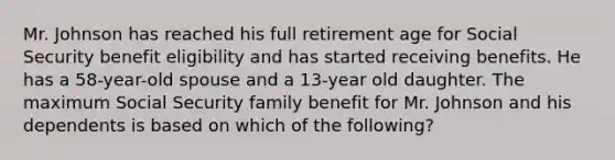 Mr. Johnson has reached his full retirement age for Social Security benefit eligibility and has started receiving benefits. He has a 58-year-old spouse and a 13-year old daughter. The maximum Social Security family benefit for Mr. Johnson and his dependents is based on which of the following?