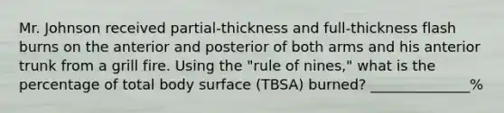 Mr. Johnson received partial-thickness and full-thickness flash burns on the anterior and posterior of both arms and his anterior trunk from a grill fire. Using the "rule of nines," what is the percentage of total body surface (TBSA) burned? ______________%