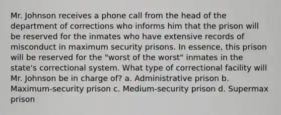 Mr. Johnson receives a phone call from the head of the department of corrections who informs him that the prison will be reserved for the inmates who have extensive records of misconduct in maximum security prisons. In essence, this prison will be reserved for the "worst of the worst" inmates in the state's correctional system. What type of correctional facility will Mr. Johnson be in charge of? a. Administrative prison b. Maximum-security prison c. Medium-security prison d. Supermax prison