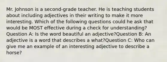 Mr. Johnson is a second-grade teacher. He is teaching students about including adjectives in their writing to make it more interesting. Which of the following questions could he ask that would be MOST effective during a check for understanding?Question A: Is the word beautiful an adjective?Question B: An adjective is a word that describes a what?Question C: Who can give me an example of an interesting adjective to describe a horse?