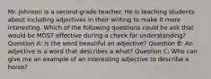 Mr. Johnson is a second-grade teacher. He is teaching students about including adjectives in their writing to make it more interesting. Which of the following questions could he ask that would be MOST effective during a check for understanding? Question A: Is the word beautiful an adjective? Question B: An adjective is a word that describes a what? Question C: Who can give me an example of an interesting adjective to describe a horse?