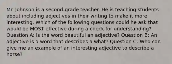 Mr. Johnson is a second-grade teacher. He is teaching students about including adjectives in their writing to make it more interesting. Which of the following questions could he ask that would be MOST effective during a check for understanding? Question A: Is the word beautiful an adjective? Question B: An adjective is a word that describes a what? Question C: Who can give me an example of an interesting adjective to describe a horse?