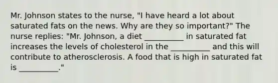 Mr. Johnson states to the nurse, "I have heard a lot about saturated fats on the news. Why are they so important?" The nurse replies: "Mr. Johnson, a diet __________ in saturated fat increases the levels of cholesterol in the __________ and this will contribute to atherosclerosis. A food that is high in saturated fat is __________."