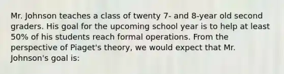 Mr. Johnson teaches a class of twenty 7- and 8-year old second graders. His goal for the upcoming school year is to help at least 50% of his students reach formal operations. From the perspective of Piaget's theory, we would expect that Mr. Johnson's goal is: