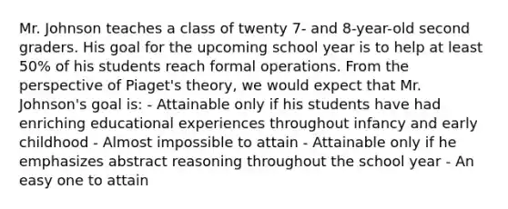 Mr. Johnson teaches a class of twenty 7- and 8-year-old second graders. His goal for the upcoming school year is to help at least 50% of his students reach formal operations. From the perspective of Piaget's theory, we would expect that Mr. Johnson's goal is: - Attainable only if his students have had enriching educational experiences throughout infancy and early childhood - Almost impossible to attain - Attainable only if he emphasizes abstract reasoning throughout the school year - An easy one to attain