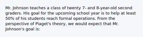 Mr. Johnson teaches a class of twenty 7- and 8-year-old second graders. His goal for the upcoming school year is to help at least 50% of his students reach formal operations. From the perspective of Piaget's theory, we would expect that Mr. Johnson's goal is: