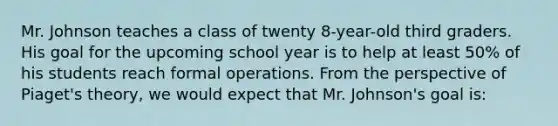 Mr. Johnson teaches a class of twenty 8-year-old third graders. His goal for the upcoming school year is to help at least 50% of his students reach formal operations. From the perspective of Piaget's theory, we would expect that Mr. Johnson's goal is: