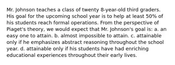 Mr. Johnson teaches a class of twenty 8-year-old third graders. His goal for the upcoming school year is to help at least 50% of his students reach formal operations. From the perspective of Piaget's theory, we would expect that Mr. Johnson's goal is: a. an easy one to attain. b. almost impossible to attain. c. attainable only if he emphasizes abstract reasoning throughout the school year. d. attainable only if his students have had enriching educational experiences throughout their early lives.