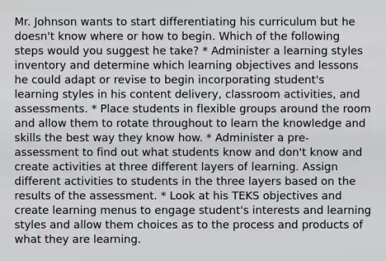 Mr. Johnson wants to start differentiating his curriculum but he doesn't know where or how to begin. Which of the following steps would you suggest he take? * Administer a learning styles inventory and determine which learning objectives and lessons he could adapt or revise to begin incorporating student's learning styles in his content delivery, classroom activities, and assessments. * Place students in flexible groups around the room and allow them to rotate throughout to learn the knowledge and skills the best way they know how. * Administer a pre-assessment to find out what students know and don't know and create activities at three different layers of learning. Assign different activities to students in the three layers based on the results of the assessment. * Look at his TEKS objectives and create learning menus to engage student's interests and learning styles and allow them choices as to the process and products of what they are learning.