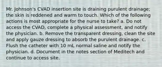 Mr. Johnson's CVAD insertion site is draining purulent drainage; the skin is reddened and warm to touch. Which of the following actions is most appropriate for the nurse to take? a. Do not access the CVAD, complete a physical assessment, and notify the physician. b. Remove the transparent dressing, clean the site and apply gauze dressing to absorb the purulent drainage. c. Flush the catheter with 10 mL normal saline and notify the physician. d. Document in the notes section of Meditech and continue to access site.