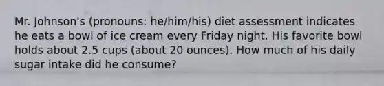 Mr. Johnson's (pronouns: he/him/his) diet assessment indicates he eats a bowl of ice cream every Friday night. His favorite bowl holds about 2.5 cups (about 20 ounces).​ How much of his daily sugar intake did he consume?