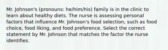 Mr. Johnson's (pronouns: he/him/his) family is in the clinic to learn about healthy diets. The nurse is assessing personal factors that influence Mr. Johnson's food selection, such as food choice, food liking, and food preference. Select the correct statement by Mr. Johnson that matches the factor the nurse identifies.