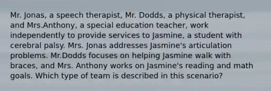 Mr. Jonas, a speech therapist, Mr. Dodds, a physical therapist, and Mrs.Anthony, a special education teacher, work independently to provide services to Jasmine, a student with cerebral palsy. Mrs. Jonas addresses Jasmine's articulation problems. Mr.Dodds focuses on helping Jasmine walk with braces, and Mrs. Anthony works on Jasmine's reading and math goals. Which type of team is described in this scenario?