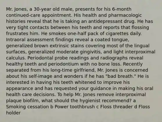 Mr. Jones, a 30-year old male, presents for his 6-month continued-care appointment. His health and pharmacologic histories reveal that he is taking an antidepressant drug. He has very tight contacts between his teeth and reports that flossing frustrates him. He smokes one-half pack of cigarettes daily. Intraoral assessment findings reveal a coated tongue, generalized brown extrinsic stains covering most of the lingual surfaces, generalized moderate gingivitis, and light interproximal calculus. Periodontal probe readings and radiographs reveal healthy teeth and periodontium with no bone loss. Recently separated from his long-time girlfriend, Mr. Jones is concerned about his self-image and wonders if he has "bad breath." He is interested in having his teeth whitened to improve his appearance and has requested your guidance in making his oral health care decisions. To help Mr. Jones remove interproximal plaque biofilm, what should the hygienist recommend? a Smoking cessation b Power toothbrush c Floss threader d Floss holder