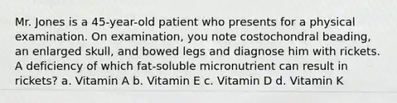 Mr. Jones is a 45-year-old patient who presents for a physical examination. On examination, you note costochondral beading, an enlarged skull, and bowed legs and diagnose him with rickets. A deficiency of which fat-soluble micronutrient can result in rickets? a. Vitamin A b. Vitamin E c. Vitamin D d. Vitamin K