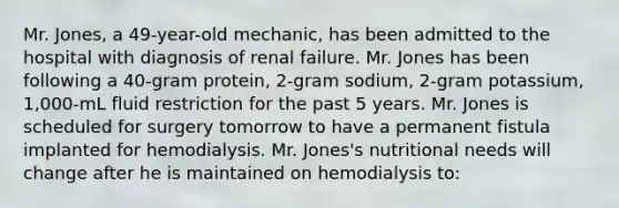 Mr. Jones, a 49-year-old mechanic, has been admitted to the hospital with diagnosis of renal failure. Mr. Jones has been following a 40-gram protein, 2-gram sodium, 2-gram potassium, 1,000-mL fluid restriction for the past 5 years. Mr. Jones is scheduled for surgery tomorrow to have a permanent fistula implanted for hemodialysis. Mr. Jones's nutritional needs will change after he is maintained on hemodialysis to: