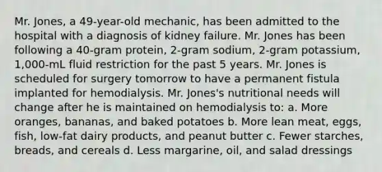 Mr. Jones, a 49-year-old mechanic, has been admitted to the hospital with a diagnosis of kidney failure. Mr. Jones has been following a 40-gram protein, 2-gram sodium, 2-gram potassium, 1,000-mL fluid restriction for the past 5 years. Mr. Jones is scheduled for surgery tomorrow to have a permanent fistula implanted for hemodialysis. Mr. Jones's nutritional needs will change after he is maintained on hemodialysis to: a. More oranges, bananas, and baked potatoes b. More lean meat, eggs, fish, low-fat dairy products, and peanut butter c. Fewer starches, breads, and cereals d. Less margarine, oil, and salad dressings