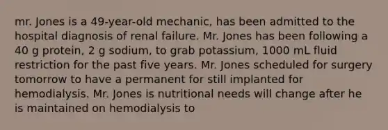 mr. Jones is a 49-year-old mechanic, has been admitted to the hospital diagnosis of renal failure. Mr. Jones has been following a 40 g protein, 2 g sodium, to grab potassium, 1000 mL fluid restriction for the past five years. Mr. Jones scheduled for surgery tomorrow to have a permanent for still implanted for hemodialysis. Mr. Jones is nutritional needs will change after he is maintained on hemodialysis to