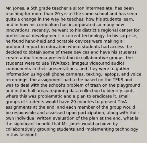 Mr. Jones, a 5th grade teacher a silton intermediate, has been teaching for more than 20 yrs at the same school and has seen quite a change in the way he teaches, how his students learn, and in how his curriculum has incorporated so many new innovations. recently, he went to his district's regional center for professional development in current technology. to his surprise, he found hand-held and poratble devices were making a profound impact in education where students had access. he decided to obtain some of these devices and have his students create a multimedia presentation in collaborative groups. the students were to use TIVA(text, image,s video,and audio) components in their presentations, and they were to gather information using cell phone cameras, texting, laptops, and voice recordings. the assignment had to be based on the TEKS and was to deal with the school's problem of trash on the playground and in the hall areas-requiring data collection to identify spots where this was problematic and a plan to eradicate it. small groups of students would have 20 minutes to present TIVA assignments at the end, and each member of the group would be responsible and assessed upon participation, along with their own individual written evaluation of the plan at the end. what is the significant benefit that Mr. Jones would achieve by collaboratively grouping students and implementing technology in this fashion?