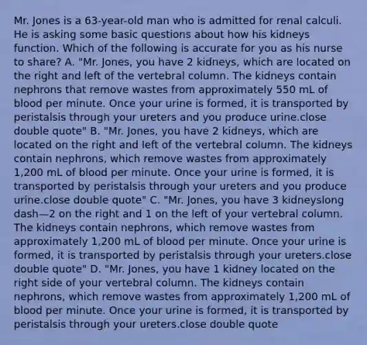 Mr. Jones is a​ 63-year-old man who is admitted for renal calculi. He is asking some basic questions about how his kidneys function. Which of the following is accurate for you as his nurse to​ share? A. "Mr. ​Jones, you have 2​ kidneys, which are located on the right and left of the vertebral column. The kidneys contain nephrons that remove wastes from approximately 550 mL of blood per minute. Once your urine is​ formed, it is transported by peristalsis through your ureters and you produce urine.close double quote" B. "Mr. ​Jones, you have 2​ kidneys, which are located on the right and left of the vertebral column. The kidneys contain​ nephrons, which remove wastes from approximately​ 1,200 mL of blood per minute. Once your urine is​ formed, it is transported by peristalsis through your ureters and you produce urine.close double quote" C. "Mr. ​Jones, you have 3 kidneyslong dash—2 on the right and 1 on the left of your vertebral column. The kidneys contain​ nephrons, which remove wastes from approximately​ 1,200 mL of blood per minute. Once your urine is​ formed, it is transported by peristalsis through your ureters.close double quote" D. "Mr. ​Jones, you have 1 kidney located on the right side of your vertebral column. The kidneys contain​ nephrons, which remove wastes from approximately​ 1,200 mL of blood per minute. Once your urine is​ formed, it is transported by peristalsis through your ureters.close double quote